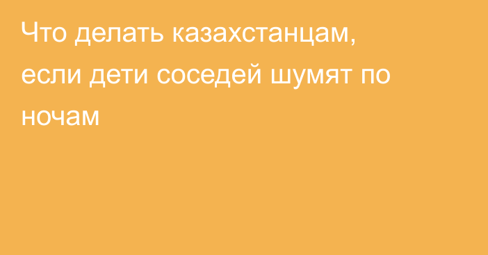 Что делать казахстанцам, если дети соседей шумят по ночам