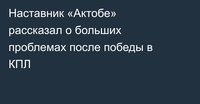 Наставник «Актобе» рассказал о больших проблемах после победы в КПЛ
