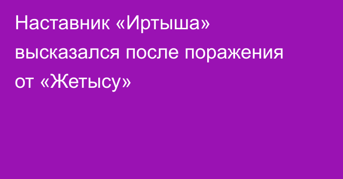 Наставник «Иртыша» высказался после поражения от «Жетысу»