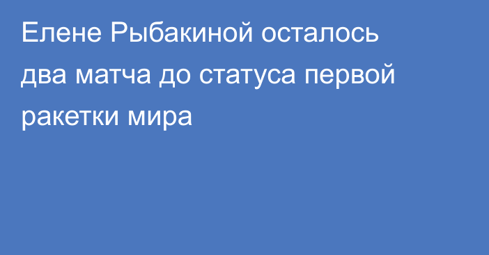 Елене Рыбакиной осталось два матча до статуса первой ракетки мира