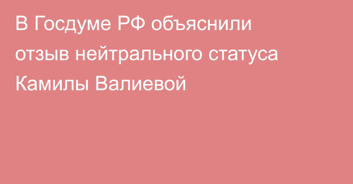 В Госдуме РФ объяснили отзыв нейтрального статуса Камилы Валиевой