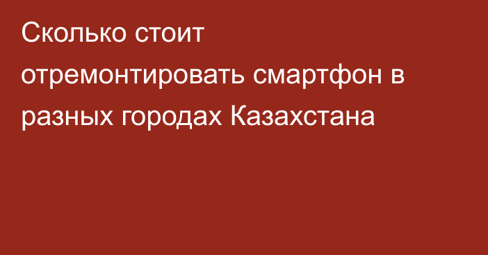 Сколько стоит отремонтировать смартфон в разных городах Казахстана
