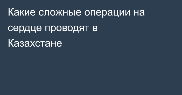 Какие сложные операции на сердце проводят в Казахстане