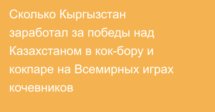 Сколько Кыргызстан заработал за победы над Казахстаном в кок-бору и кокпаре на Всемирных играх кочевников