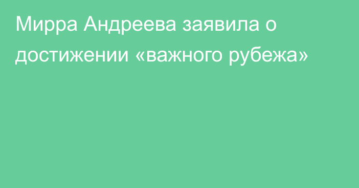 Мирра Андреева заявила о достижении «важного рубежа»