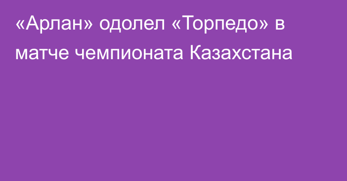 «Арлан» одолел «Торпедо» в матче чемпионата Казахстана