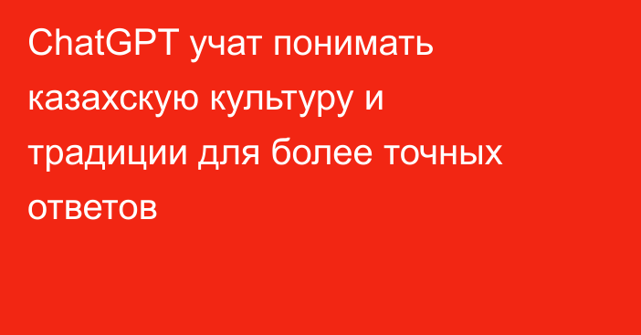 ChatGPT учат понимать казахскую культуру и традиции для более точных ответов
