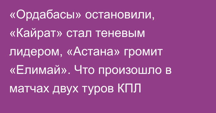 «Ордабасы» остановили, «Кайрат» стал теневым лидером, «Астана» громит «Елимай». Что произошло в матчах двух туров КПЛ