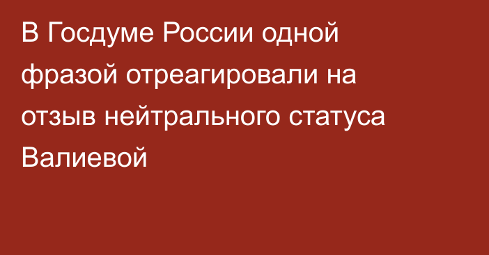 В Госдуме России одной фразой отреагировали на отзыв нейтрального статуса Валиевой