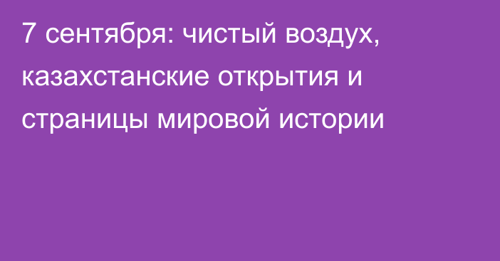 7 сентября: чистый воздух, казахстанские открытия и страницы мировой истории
