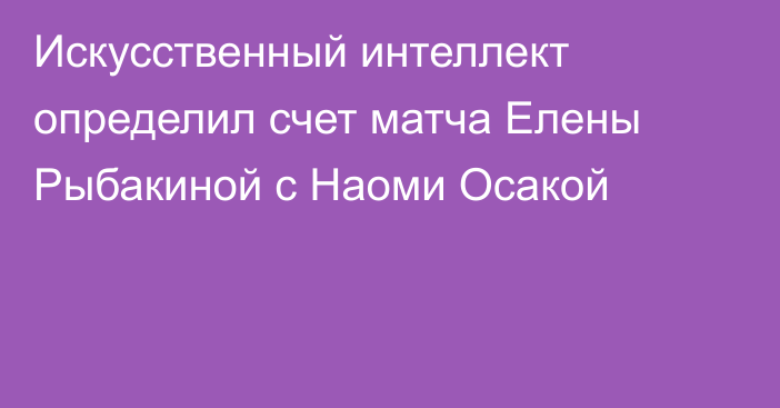 Искусственный интеллект определил счет матча Елены Рыбакиной с Наоми Осакой