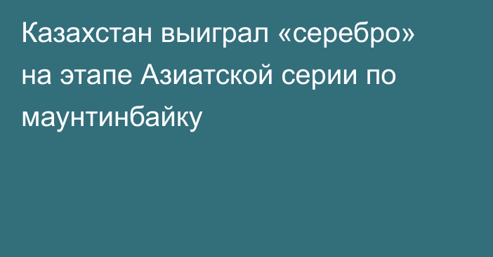 Казахстан выиграл «серебро» на этапе Азиатской серии по маунтинбайку