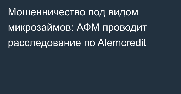 Мошенничество под видом микрозаймов: АФМ проводит расследование по Alemcredit