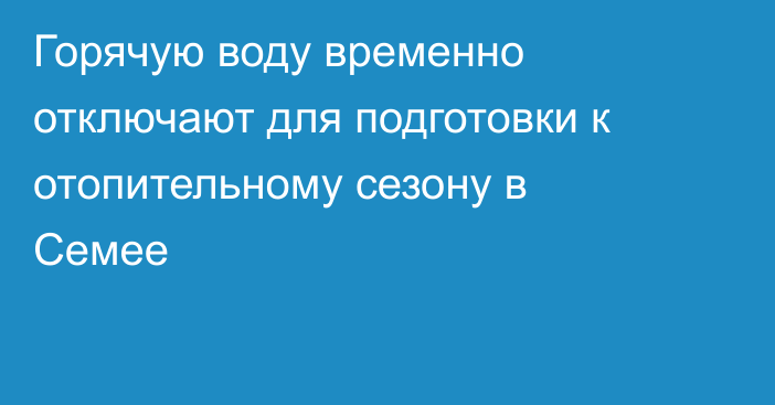 Горячую воду временно отключают для подготовки к отопительному сезону в Семее