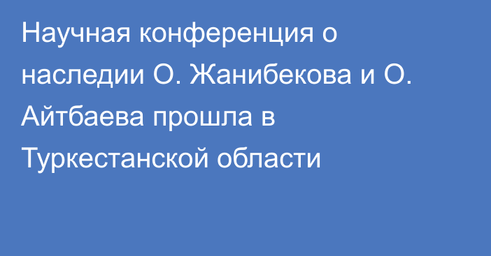 Научная конференция о наследии О. Жанибекова и О. Айтбаева прошла в Туркестанской области
