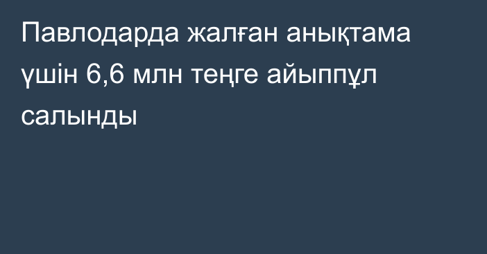 Павлодарда жалған анықтама үшін 6,6 млн теңге айыппұл салынды