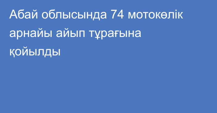 Абай облысында 74 мотокөлік арнайы айып тұрағына қойылды