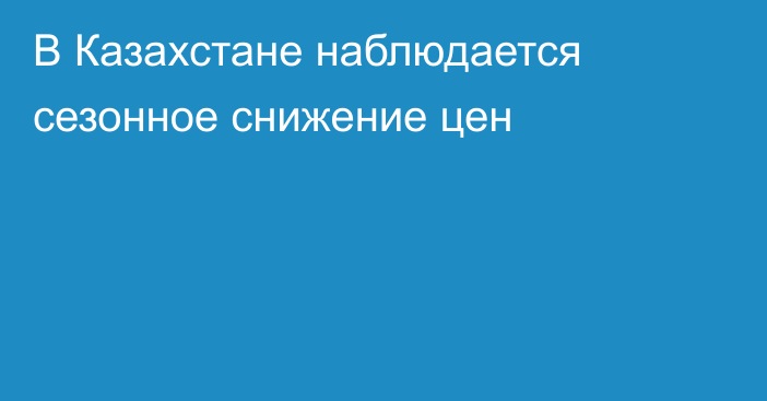 В Казахстане наблюдается сезонное снижение цен
