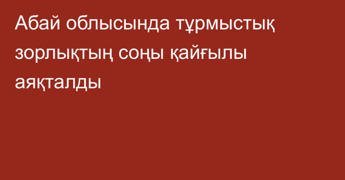 Абай облысында тұрмыстық зорлықтың соңы қайғылы аяқталды