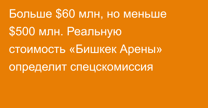 Больше $60 млн, но меньше $500 млн. Реальную стоимость «Бишкек Арены» определит спецскомиссия