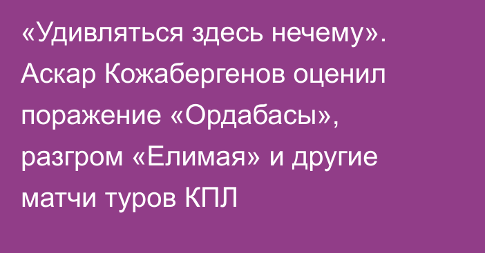 «Удивляться здесь нечему». Аскар Кожабергенов оценил поражение «Ордабасы», разгром «Елимая» и другие матчи туров КПЛ