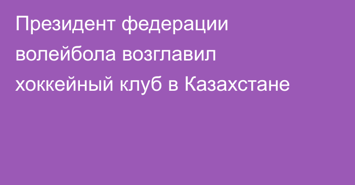 Президент федерации волейбола возглавил хоккейный клуб в Казахстане