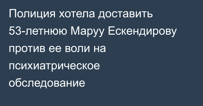 Полиция хотела доставить 53-летнюю Маруу Ескендирову против ее воли на психиатрическое обследование