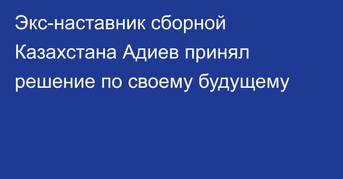 Экс-наставник сборной Казахстана Адиев принял решение по своему будущему
