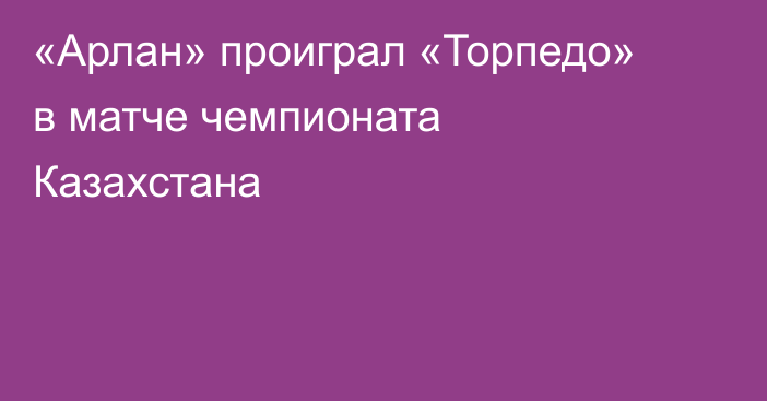 «Арлан» проиграл «Торпедо» в матче чемпионата Казахстана