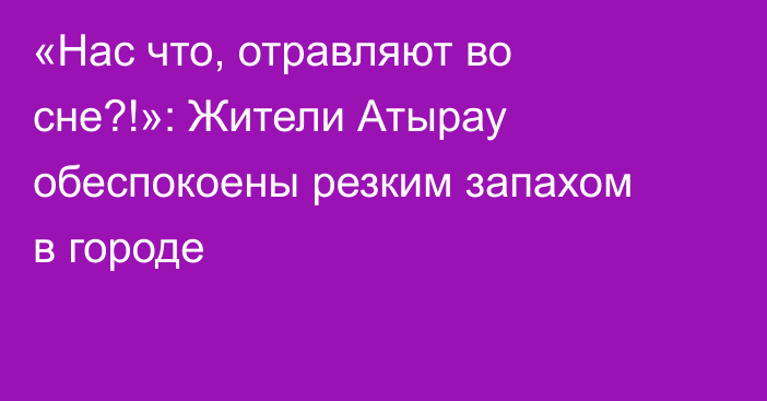 «Нас что, отравляют во сне?!»: Жители Атырау обеспокоены резким запахом в городе