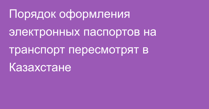 Порядок оформления электронных паспортов на транспорт пересмотрят в Казахстане
