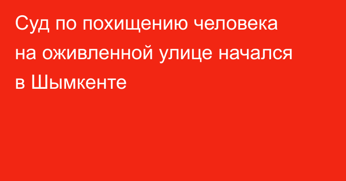 Суд по похищению человека на оживленной улице начался в Шымкенте
