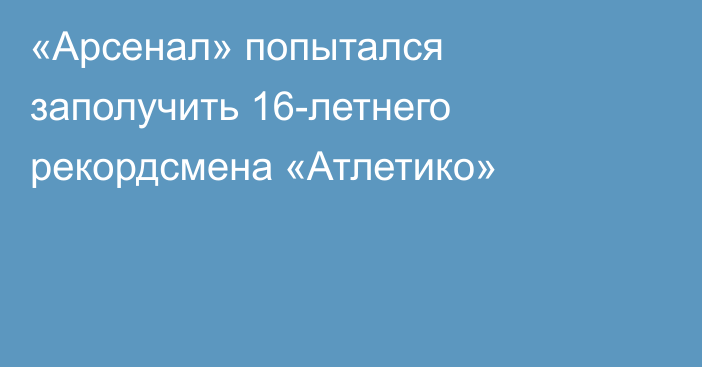 «Арсенал» попытался заполучить 16-летнего рекордсмена «Атлетико»