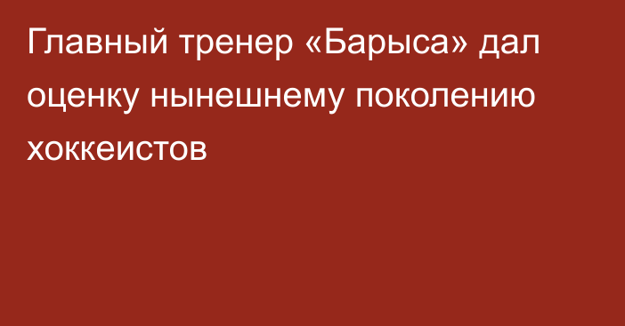 Главный тренер «Барыса» дал оценку нынешнему поколению хоккеистов
