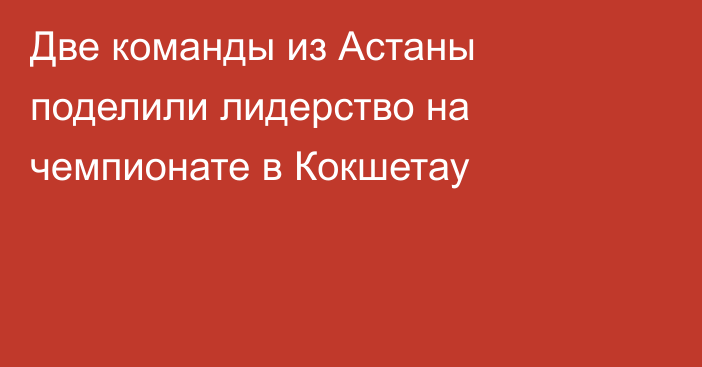 Две команды из Астаны поделили лидерство на чемпионате в Кокшетау