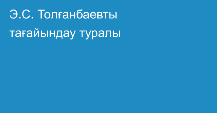 Э.С. Толғанбаевты тағайындау туралы