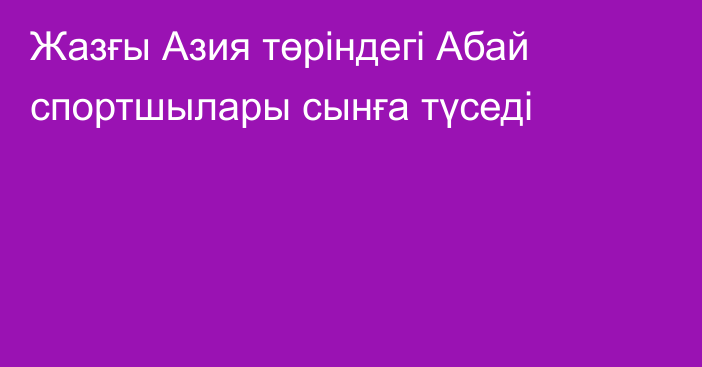 Жазғы Азия төріндегі Абай спортшылары сынға түседі