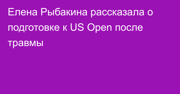 Елена Рыбакина рассказала о подготовке к US Open после травмы