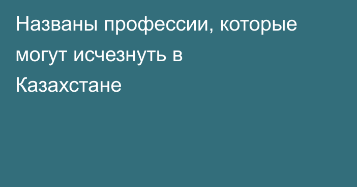 Названы профессии, которые могут исчезнуть в Казахстане