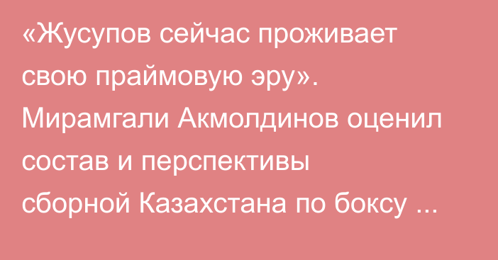 «Жусупов сейчас проживает свою праймовую эру». Мирамгали Акмолдинов оценил состав и перспективы сборной Казахстана по боксу на Азиаде-2026