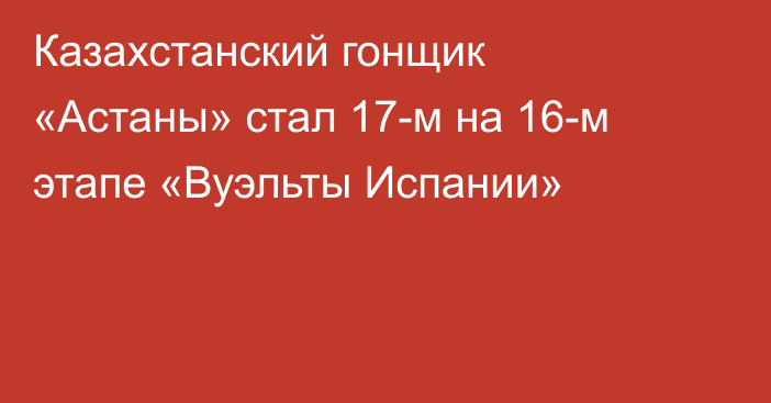Казахстанский гонщик «Астаны» стал 17-м на 16-м этапе «Вуэльты Испании»