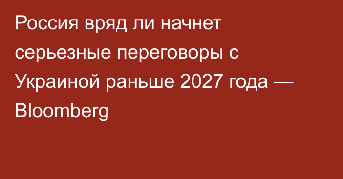 Россия вряд ли начнет серьезные переговоры с Украиной раньше 2027 года — Bloomberg