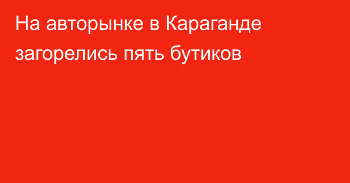 На авторынке в Караганде загорелись пять бутиков
