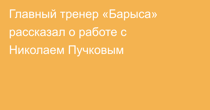 Главный тренер «Барыса» рассказал о работе с Николаем Пучковым
