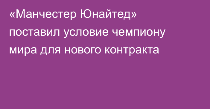 «Манчестер Юнайтед» поставил условие чемпиону мира для нового контракта