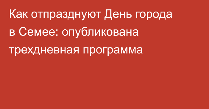 Как отпразднуют День города в Семее: опубликована трехдневная программа