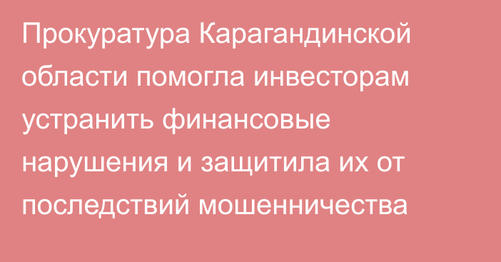Прокуратура Карагандинской области помогла инвесторам устранить финансовые нарушения и защитила их от последствий мошенничества