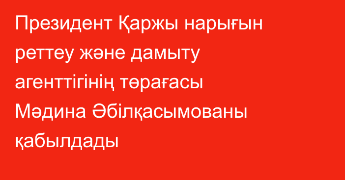 Президент Қаржы нарығын реттеу және дамыту агенттігінің төрағасы Мәдина Әбілқасымованы қабылдады