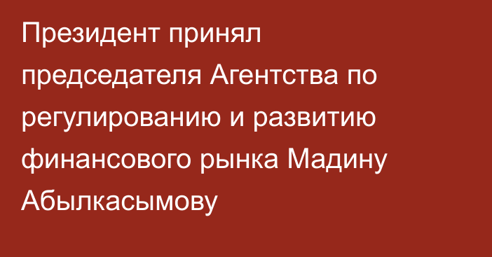 Президент принял председателя Агентства по регулированию и развитию финансового рынка Мадину Абылкасымову