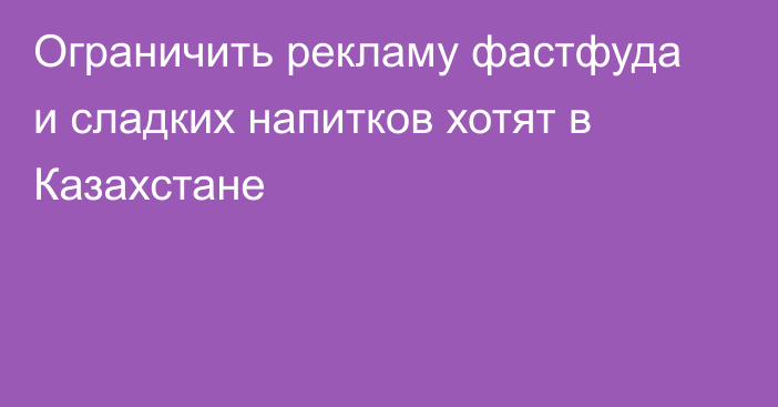 Ограничить рекламу фастфуда и сладких напитков хотят в Казахстане